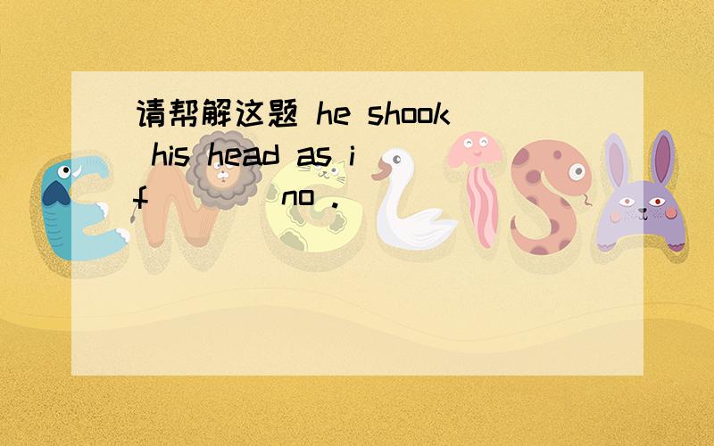 请帮解这题 he shook his head as if ___ no .