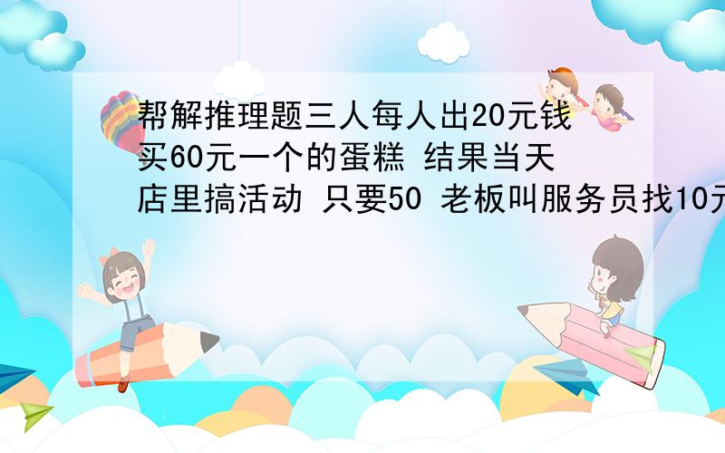 帮解推理题三人每人出20元钱买60元一个的蛋糕 结果当天店里搞活动 只要50 老板叫服务员找10元 结果服务员找了6元