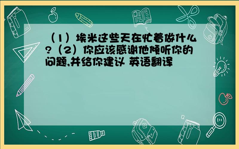 （1）埃米这些天在忙着做什么?（2）你应该感谢他倾听你的问题,并给你建议 英语翻译