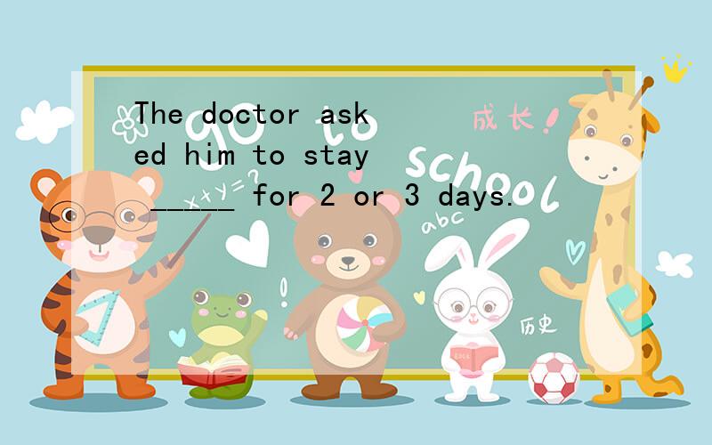 The doctor asked him to stay _____ for 2 or 3 days.