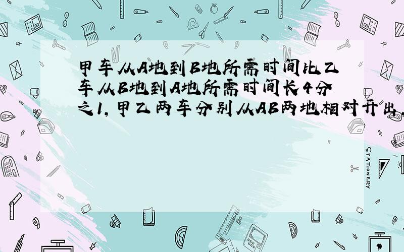 甲车从A地到B地所需时间比乙车从B地到A地所需时间长4分之1,甲乙两车分别从AB两地相对开出,相遇时乙车比甲车多行50千