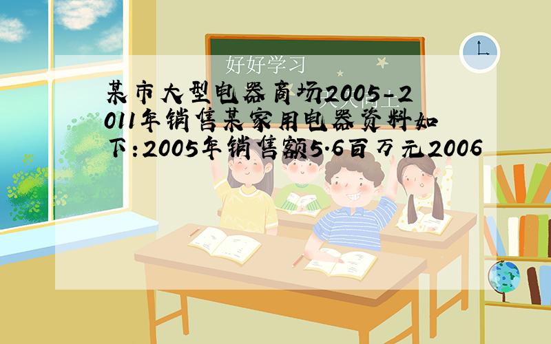 某市大型电器商场2005-2011年销售某家用电器资料如下:2005年销售额5.6百万元2006