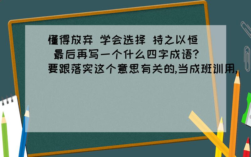 懂得放弃 学会选择 持之以恒 最后再写一个什么四字成语?要跟落实这个意思有关的,当成班训用,