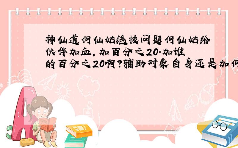 神仙道何仙姑绝技问题何仙姑给伙伴加血,加百分之20.加谁的百分之20啊?辅助对象自身还是加何仙姑的百分之20?