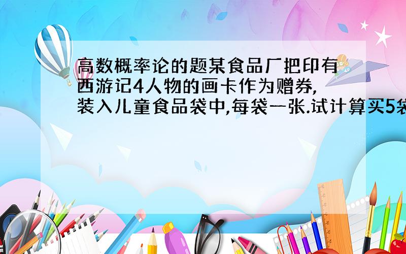 高数概率论的题某食品厂把印有西游记4人物的画卡作为赠券,装入儿童食品袋中,每袋一张.试计算买5袋收集一套的概率.答案是1