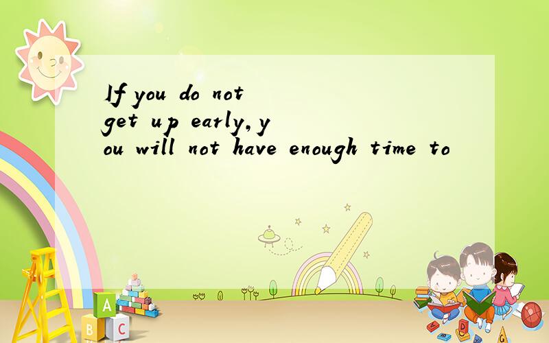 If you do not get up early,you will not have enough time to