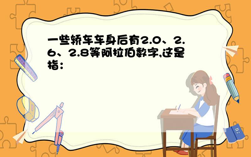 一些轿车车身后有2.0、2.6、2.8等阿拉伯数字,这是指：