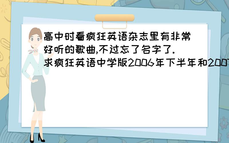 高中时看疯狂英语杂志里有非常好听的歌曲,不过忘了名字了.求疯狂英语中学版2006年下半年和2007年的英文歌.好像是一个