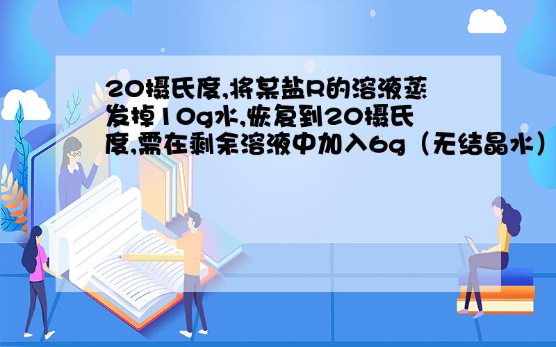 20摄氏度,将某盐R的溶液蒸发掉10g水,恢复到20摄氏度,需在剩余溶液中加入6g（无结晶水）,溶液即达到饱和,若将原溶