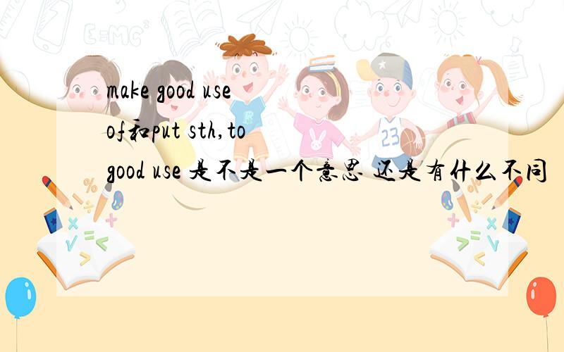 make good use of和put sth,to good use 是不是一个意思 还是有什么不同