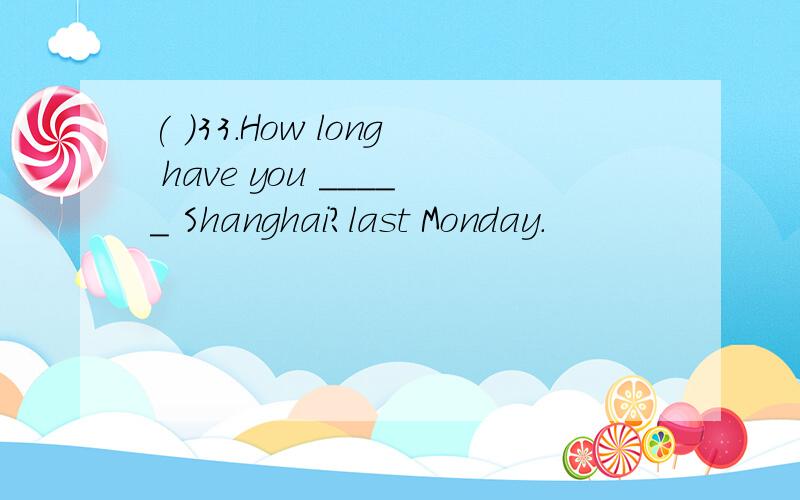 ( )33.How long have you _____ Shanghai?last Monday.