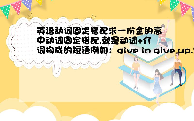 英语动词固定搭配求一份全的高中动词固定搭配,就是动词+介词构成的短语例如：give in give up.谢谢