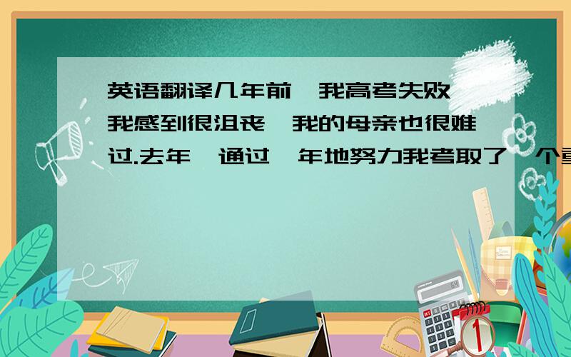 英语翻译几年前,我高考失败,我感到很沮丧,我的母亲也很难过.去年,通过一年地努力我考取了一个重点大学的研究生.我的母亲感