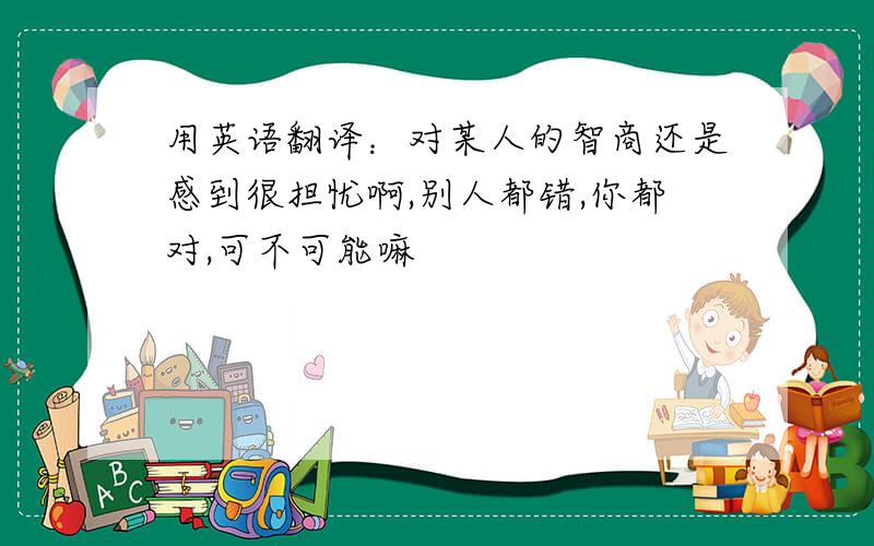 用英语翻译：对某人的智商还是感到很担忧啊,别人都错,你都对,可不可能嘛