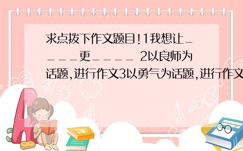 求点拨下作文题目!1我想让____更____ 2以良师为话题,进行作文3以勇气为话题,进行作文4以故乡之夏为题,写一篇写