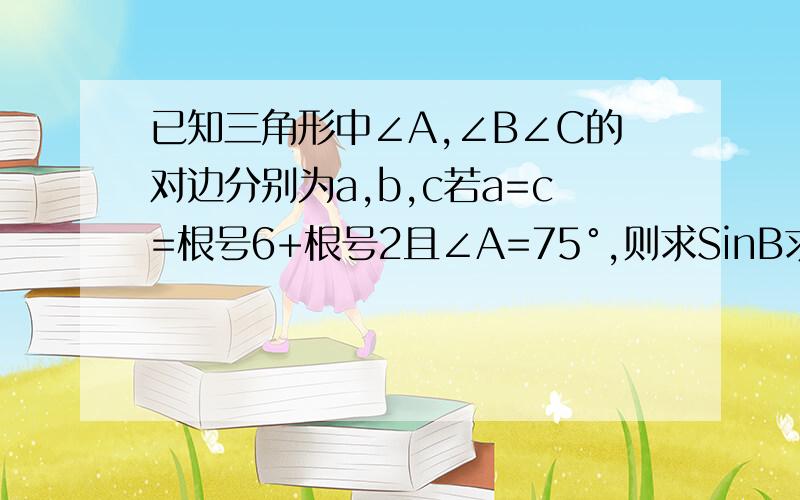 已知三角形中∠A,∠B∠C的对边分别为a,b,c若a=c=根号6+根号2且∠A=75°,则求SinB求三角形的ABC的面