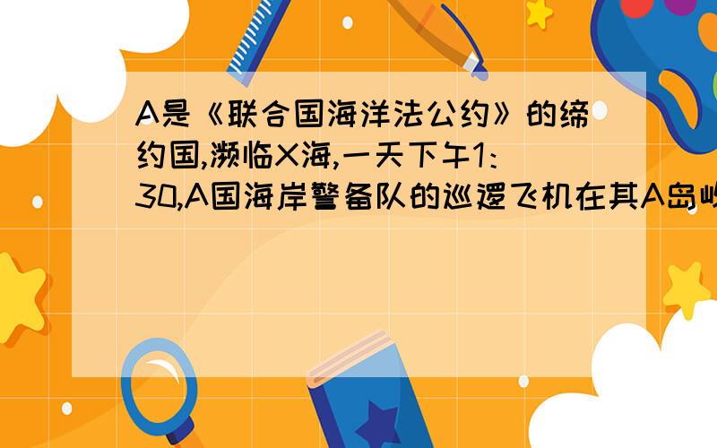 A是《联合国海洋法公约》的缔约国,濒临X海,一天下午1：30,A国海岸警备队的巡逻飞机在其A岛屿西北137公里海域发现不