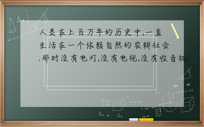 人类在上百万年的历史中,一直生活在一个依赖自然的农耕社会.那时没有电灯,没有电视,没有收音机,