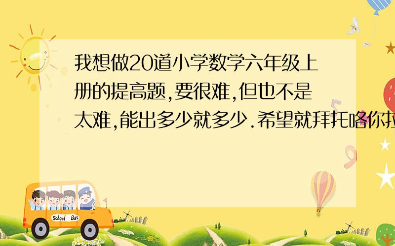 我想做20道小学数学六年级上册的提高题,要很难,但也不是太难,能出多少就多少.希望就拜托咯你拉