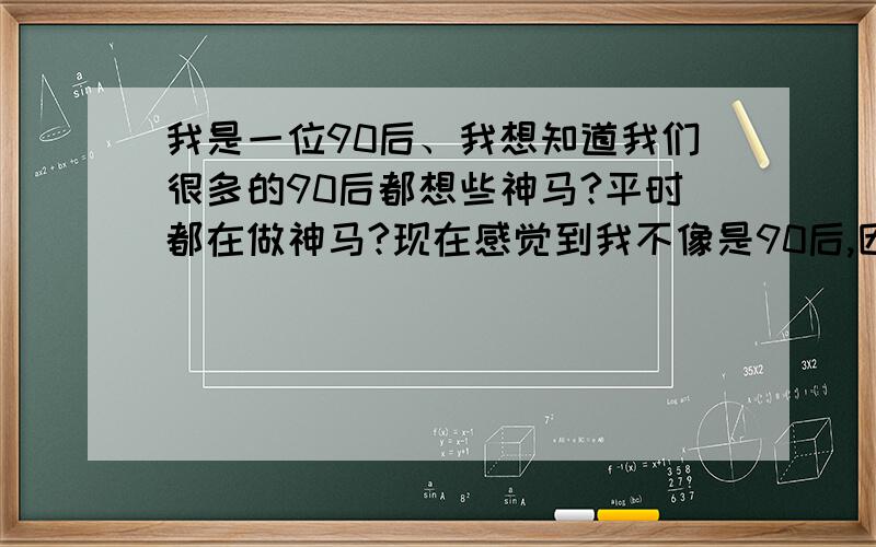 我是一位90后、我想知道我们很多的90后都想些神马?平时都在做神马?现在感觉到我不像是90后,因为我不知