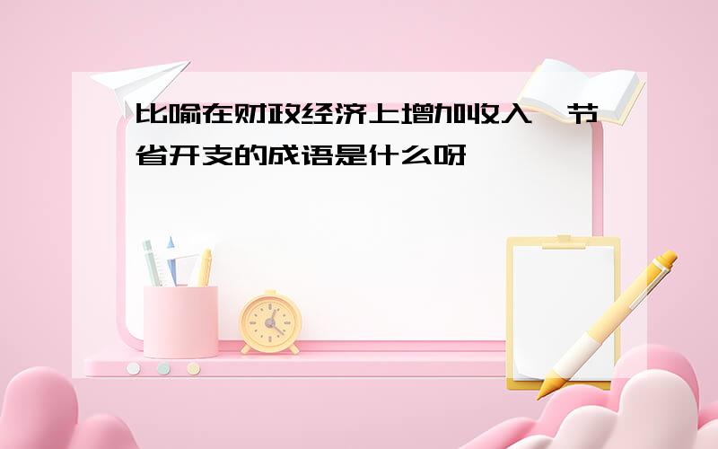 比喻在财政经济上增加收入,节省开支的成语是什么呀