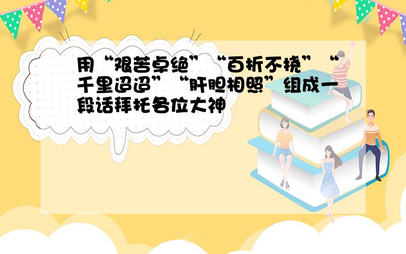 用“艰苦卓绝”“百折不挠”“千里迢迢”“肝胆相照”组成一段话拜托各位大神