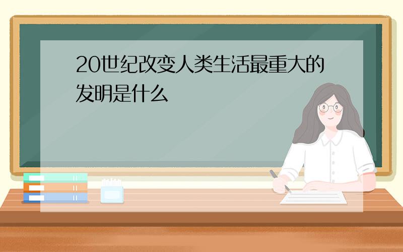 20世纪改变人类生活最重大的发明是什么