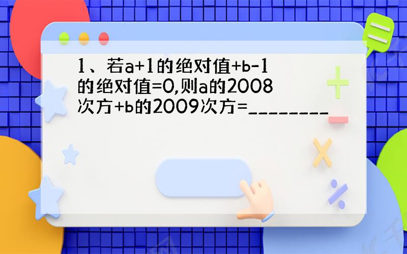 1、若a+1的绝对值+b-1的绝对值=0,则a的2008次方+b的2009次方=________