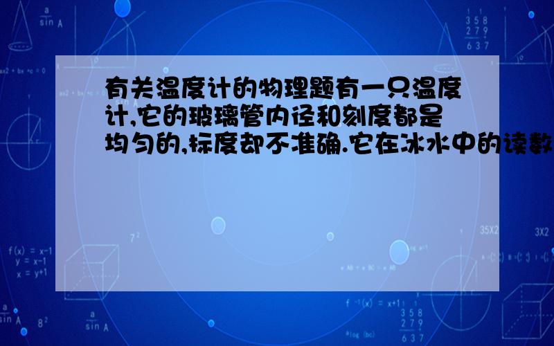 有关温度计的物理题有一只温度计,它的玻璃管内径和刻度都是均匀的,标度却不准确.它在冰水中的读数是-0.7摄氏度,在沸水中