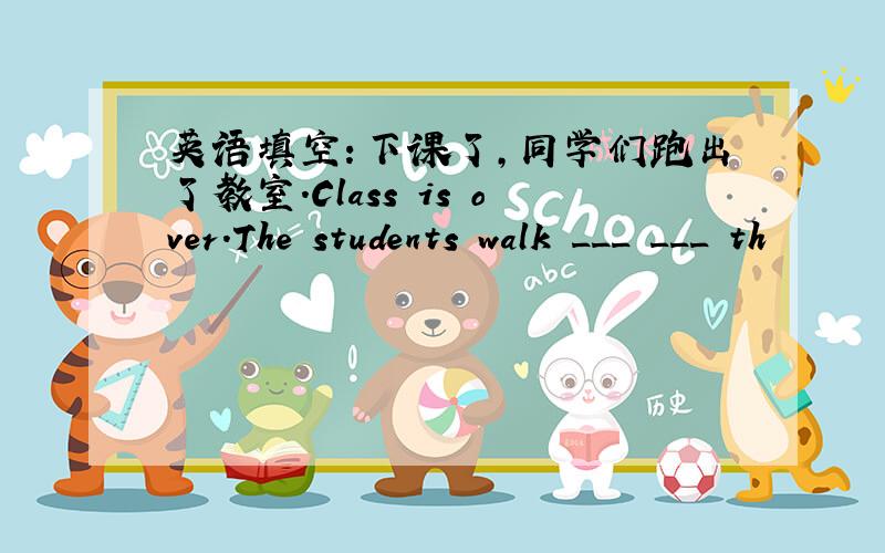 英语填空：下课了,同学们跑出了教室.Class is over.The students walk ___ ___ th