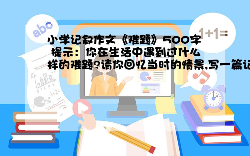 小学记叙作文《难题》500字 提示：你在生活中遇到过什么样的难题?请你回忆当时的情景,写一篇记叙文,要求语句通顺,详略得