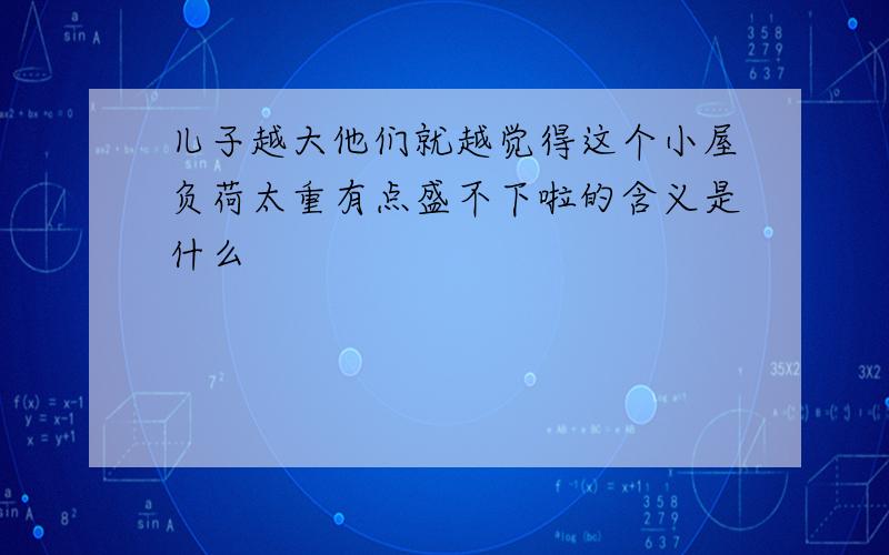 儿子越大他们就越觉得这个小屋负荷太重有点盛不下啦的含义是什么