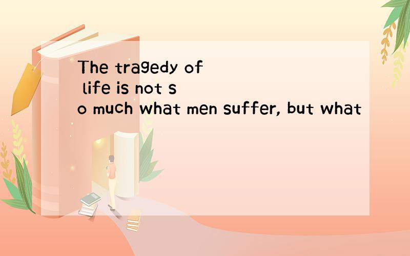 The tragedy of life is not so much what men suffer, but what