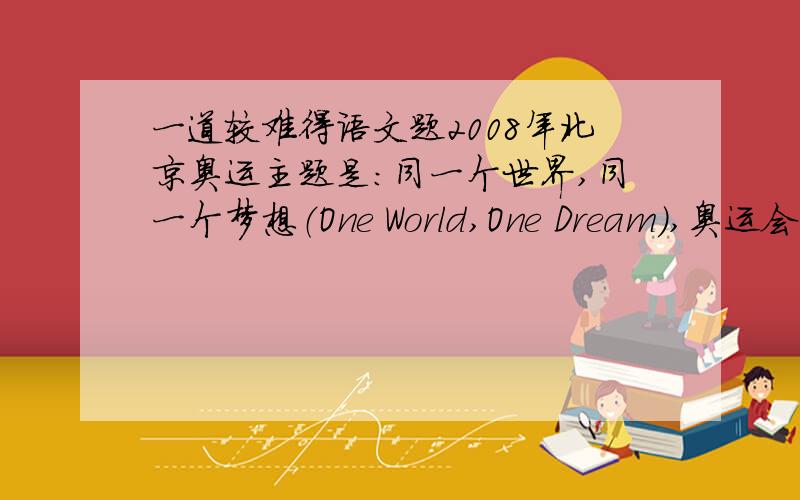 一道较难得语文题2008年北京奥运主题是：同一个世界,同一个梦想（One World,One Dream),奥运会火炬接