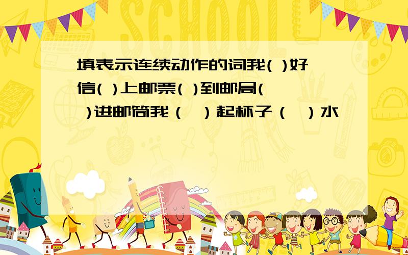 填表示连续动作的词我( )好信( )上邮票( )到邮局( )进邮筒我（ ）起杯子（ ）水