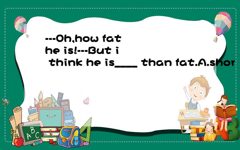 ---Oh,how fat he is!---But i think he is____ than fat.A.shor