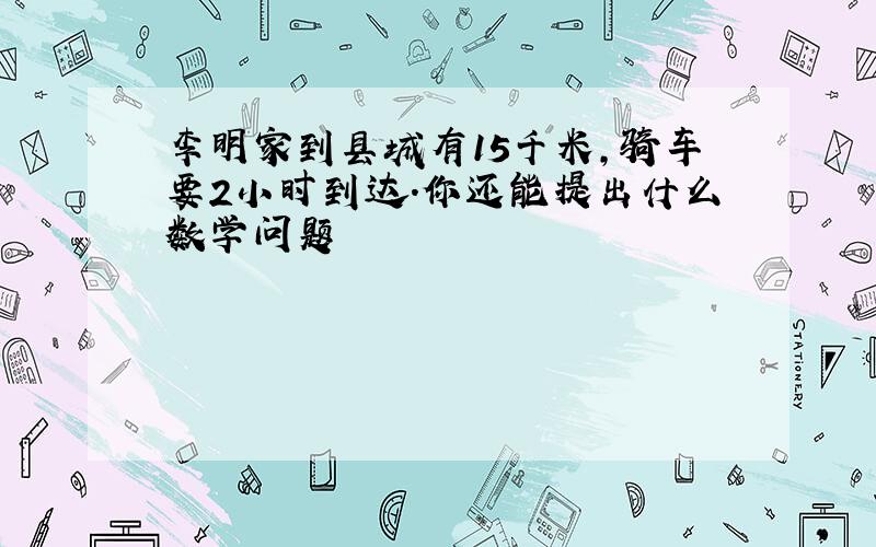 李明家到县城有15千米,骑车要2小时到达.你还能提出什么数学问题