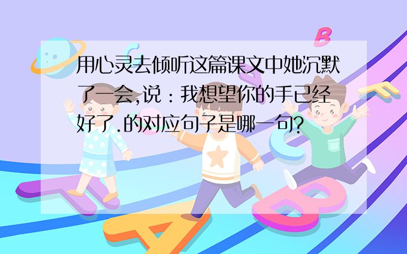 用心灵去倾听这篇课文中她沉默了一会,说：我想望你的手已经好了.的对应句子是哪一句?