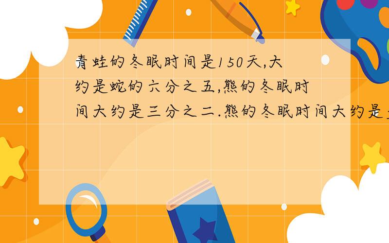 青蛙的冬眠时间是150天,大约是蛇的六分之五,熊的冬眠时间大约是三分之二.熊的冬眠时间大约是多少?