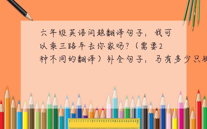 六年级英语问题翻译句子：我可以乘三路车去你家吗?（需要2种不同的翻译）补全句子：马有多少只脚? How ( )( ）do