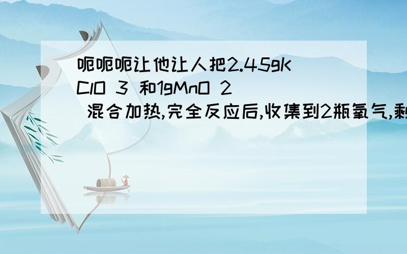 呃呃呃让他让人把2.45gKClO 3 和1gMnO 2 混合加热,完全反应后,收集到2瓶氧气,剩余固体质量为2.49g