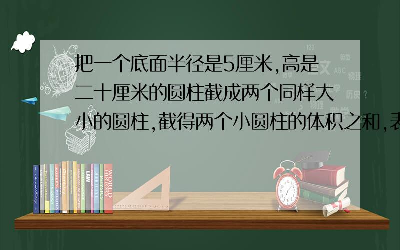 把一个底面半径是5厘米,高是二十厘米的圆柱截成两个同样大小的圆柱,截得两个小圆柱的体积之和,表面积之和与截前的圆柱又怎样