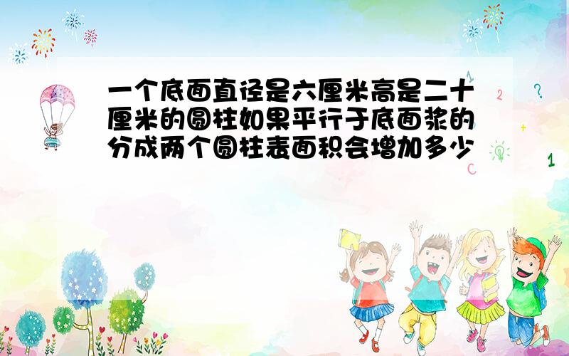 一个底面直径是六厘米高是二十厘米的圆柱如果平行于底面浆的分成两个圆柱表面积会增加多少