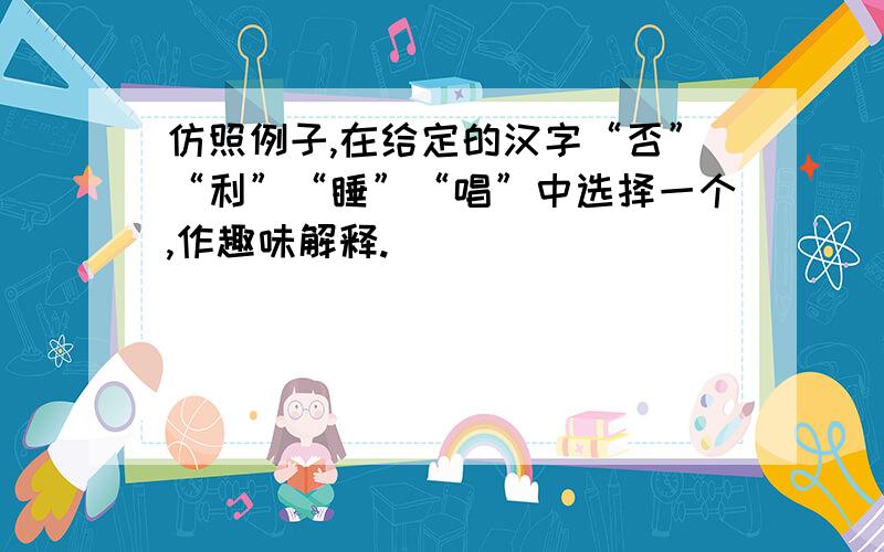 仿照例子,在给定的汉字“否”“利”“睡”“唱”中选择一个,作趣味解释.