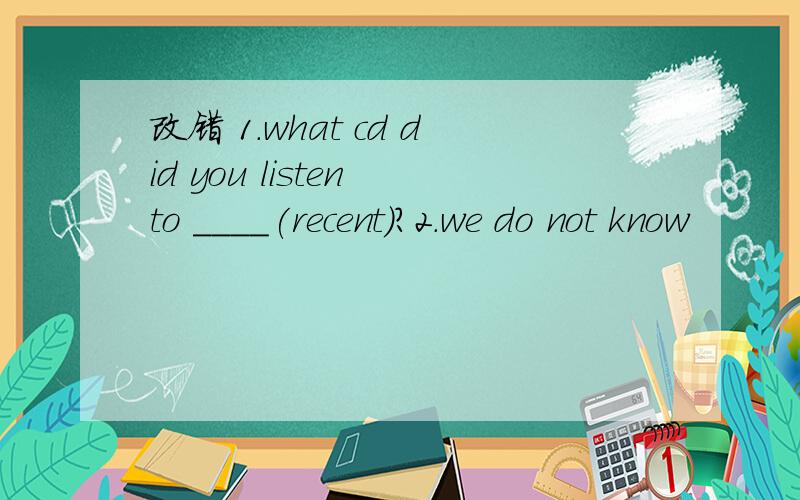 改错 1.what cd did you listen to ____(recent）?2.we do not know