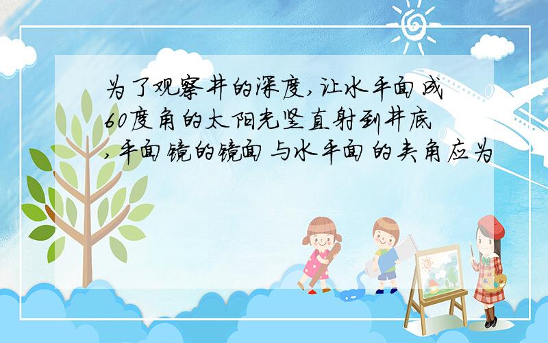 为了观察井的深度,让水平面成60度角的太阳光竖直射到井底,平面镜的镜面与水平面的夹角应为