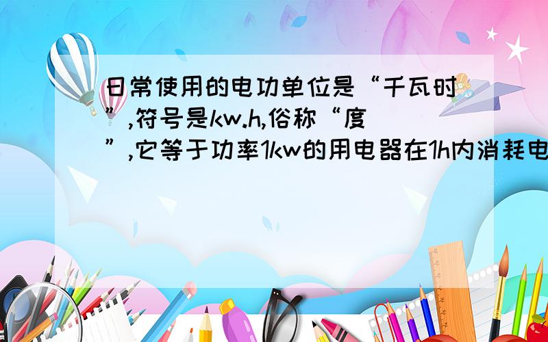 日常使用的电功单位是“千瓦时”,符号是kw.h,俗称“度”,它等于功率1kw的用电器在1h内消耗电能.一个额