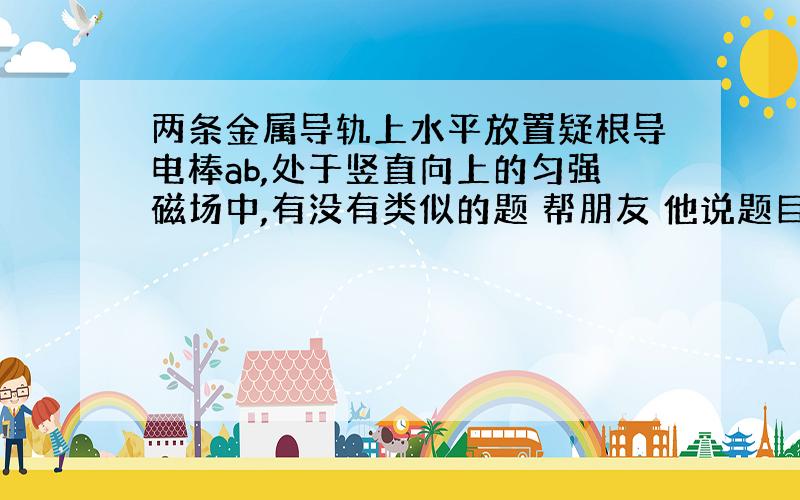 两条金属导轨上水平放置疑根导电棒ab,处于竖直向上的匀强磁场中,有没有类似的题 帮朋友 他说题目长发不