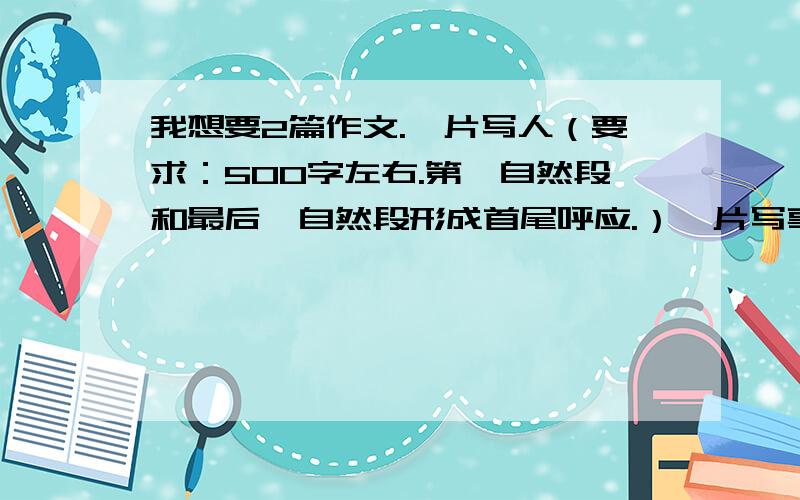 我想要2篇作文.一片写人（要求：500字左右.第一自然段和最后一自然段形成首尾呼应.）一片写事（要求：500字左右.第一