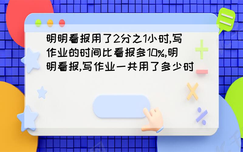 明明看报用了2分之1小时,写作业的时间比看报多10%,明明看报,写作业一共用了多少时